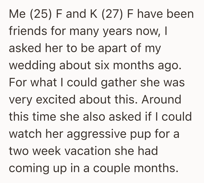 Me (25) F and K (27) F have been friends for many years now, | asked her to be apart of my wedding about six months ago. For what I could gather she was very excited about this. Around this time she also asked if I could watch her aggressive pup for a two week vacation she had coming up in a couple months.