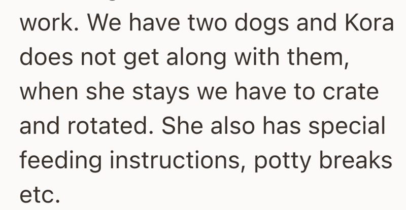 work. We have two dogs and Kora does not get along with them, when she stays we have to crate and rotated. She also has special feeding instructions, potty breaks etc.