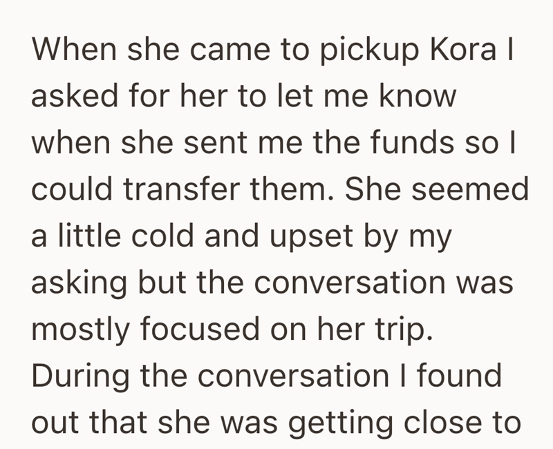 When she came to pickup Kora I asked for her to let me know when she sent me the funds so I could transfer them. She seemed a little cold and upset by my asking but the conversation was mostly focused on her trip. During the conversation I found out that she was getting close to
