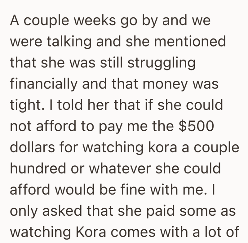 A couple weeks go by and we were talking and she mentioned that she was still struggling financially and that money was tight. I told her that if she could not afford to pay me the $500 dollars for watching kora a couple hundred or whatever she could afford would be fine with me. I only asked that she paid some as watching Kora comes with a lot of