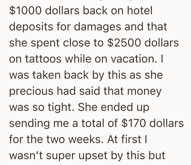 $1000 dollars back on hotel deposits for damages and that she spent close to $2500 dollars on tattoos while on vacation. I was taken back by this as she precious had said that money. was so tight. She ended up sending me a total of $170 dollars for the two weeks. At first I wasn't super upset by this but