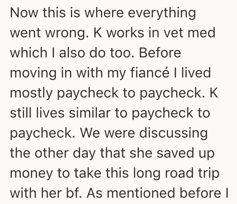 Now this is where everything went wrong. K works in vet med which I also do too. Before moving in with my fiancé I lived mostly paycheck to paycheck. K still lives similar to paycheck to paycheck. We were discussing the other day that she saved up money to take this long road trip with her bf. As mentioned before I