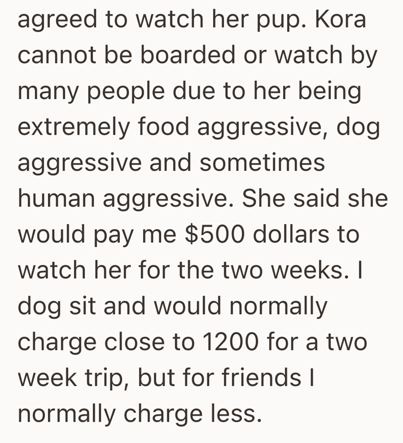 agreed to watch her pup. Kora cannot be boarded or watch by many people due to her being extremely food aggressive, dog aggressive and sometimes human aggressive. She said she would pay me $500 dollars to watch her for the two weeks. I dog sit and would normally charge close to 1200 for a two week trip, but for friends I normally charge less.