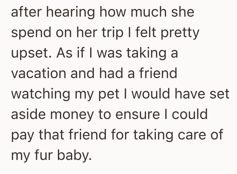 after hearing how much she spend on her trip I felt pretty upset. As if I was taking a vacation and had a friend watching my pet I would have set aside money to ensure I could pay that friend for taking care of my fur baby.