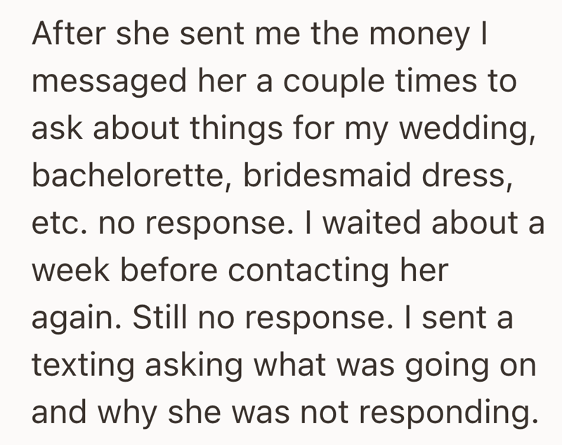 After she sent me the money I messaged her a couple times to ask about things for my wedding, bachelorette, bridesmaid dress, etc. no response. I waited about a week before contacting her again. Still no response. I sent a texting asking what was going on and why she was not responding.