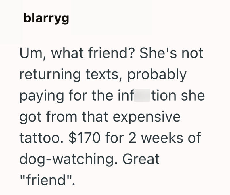 blarryg Um, what friend? She's not returning texts, probably paying for the inftion she got from that expensive tattoo. $170 for 2 weeks of dog-watching. Great "friend".