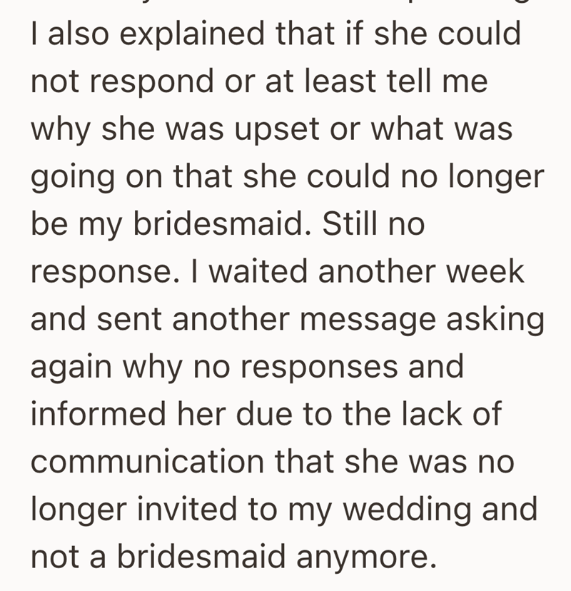 I also explained that if she could not respond or at least tell me why she was upset or what was going on that she could no longer be my bridesmaid. Still no response. I waited another week and sent another message asking again why no responses and informed her due to the lack of communication that she was no longer invited to my wedding and not a bridesmaid anymore.