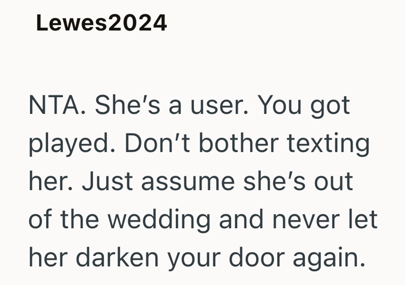 Lewes2024 NTA. She's a user. You got played. Don't bother texting her. Just assume she's out of the wedding and never let her darken your door again.