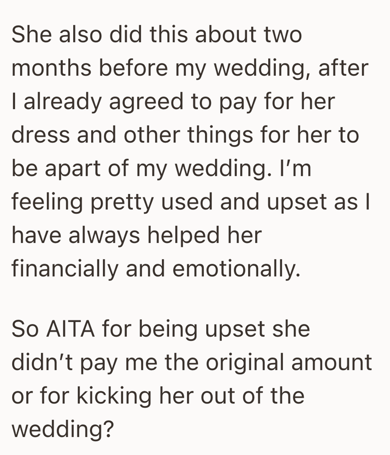 She also did this about two months before my wedding, after I already agreed to pay for her dress and other things for her to be apart of my wedding. I'm feeling pretty used and upset as I have always helped her financially and emotionally. So AITA for being upset she didn't pay me the original amount or for kicking her out of the wedding?