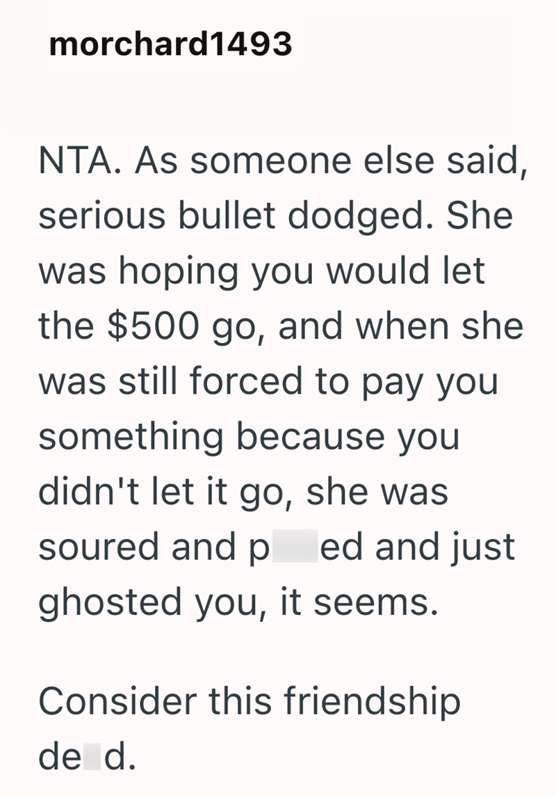 morchard1493 NTA. As someone else said, serious bullet dodged. She was hoping you would let the $500 go, and when she was still forced to pay you something because you didn't let it go, she was soured and pl ed and just ghosted you, it seems. Consider this friendship de d.