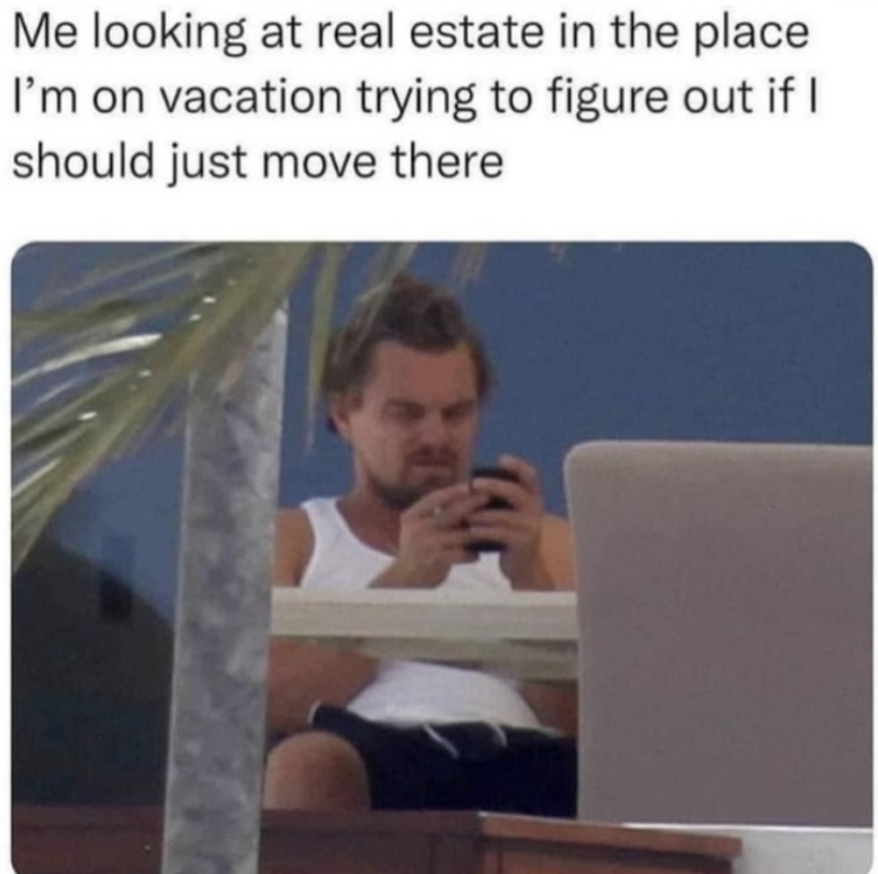 Me looking at real estate in the place I'm on vacation trying to figure out if I should just move there
