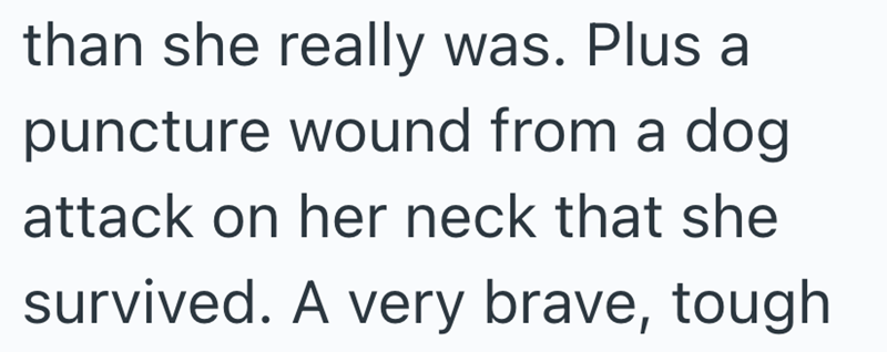 than she really was. Plus a puncture wound from a dog attack on her neck that she survived. A very brave, tough