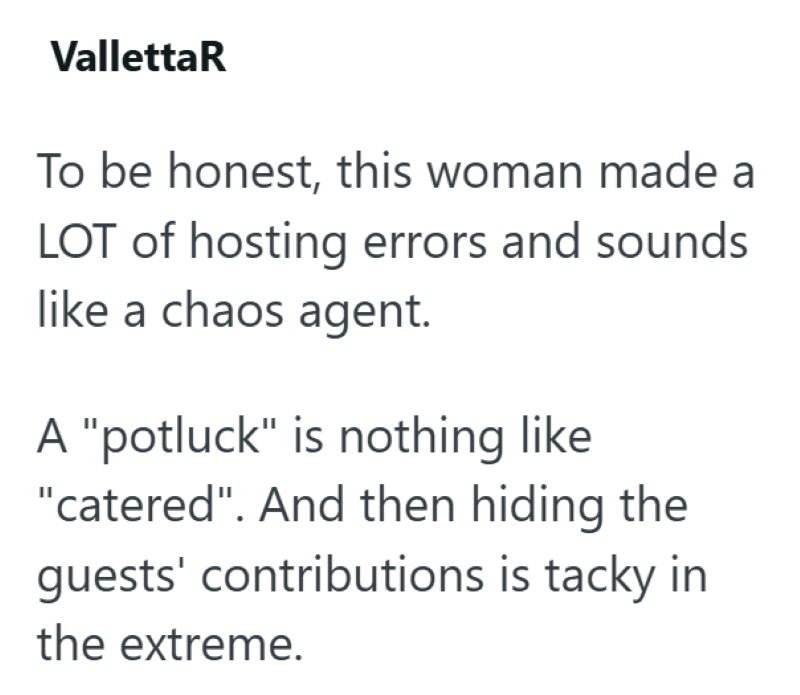 VallettaR To be honest, this woman made a LOT of hosting errors and sounds like a chaos agent. A "potluck" is nothing like "catered". And then hiding the guests' contributions is tacky in the extreme.