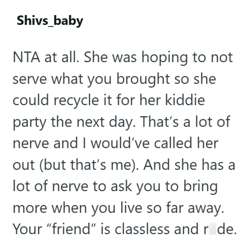 Shivs_baby NTA at all. She was hoping to not serve what you brought so she could recycle it for her kiddie party the next day. That's a lot of nerve and I would've called her out (but that's me). And she has lot of nerve to ask you to bring more when you live so far away. Your "friend" is classless and r de.