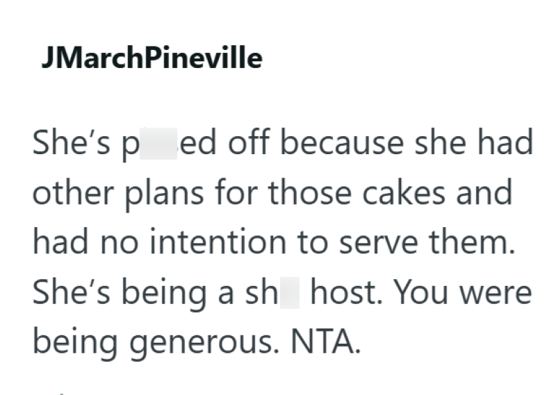 JMarchPineville She's ped off because she had other plans for those cakes and had no intention to serve them. She's being a sh host. You were being generous. NTA.