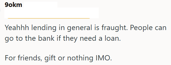 9okm Yeahhh lending in general is fraught. People can go to the bank if they need a loan. For friends, gift or nothing IMO.