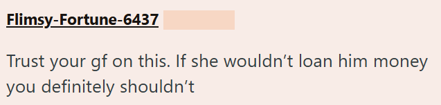 Flimsy-Fortune-6437 Trust your gf on this. If she wouldn't loan him money you definitely shouldn't