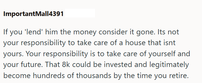 ImportantMall4391 If you 'lend' him the money consider it gone. Its not your responsibility to take care of a house that isnt yours. Your responsibility is to take care of yourself and your future. That 8k could be invested and legitimately become hundreds of thousands by the time you retire.