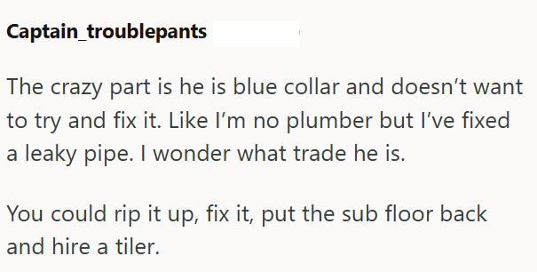 Captain_troublepants The crazy part is he is blue collar and doesn't want to try and fix it. Like I'm no plumber but I've fixed a leaky pipe. I wonder what trade he is. You could rip it up, fix it, put the sub floor back and hire a tiler.