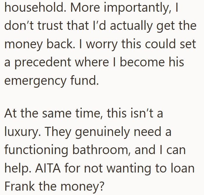 household. More importantly, I don't trust that I'd actually get the money back. I worry this could set a precedent where I become his emergency fund. At the same time, this isn't a luxury. They genuinely need a functioning bathroom, and I can help. AITA for not wanting to loan Frank the money?