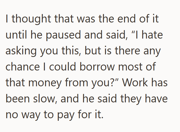 I thought that was the end of it until he paused and said, "I hate asking you this, but is there any chance I could borrow most of that money from you?" Work has been slow, and he said they have no way to pay for it.