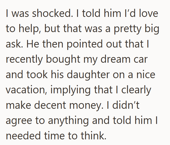 I was shocked. I told him I'd love to help, but that was a pretty big ask. He then pointed out that I recently bought my dream car and took his daughter on a nice vacation, implying that I clearly make decent money. I didn't agree to anything and told him I needed time to think.