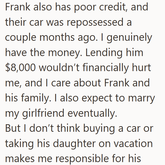 Frank also has poor credit, and their car was repossessed a couple months ago. I genuinely have the money. Lending him $8,000 wouldn't financially hurt me, and I care about Frank and his family. I also expect to marry my girlfriend eventually. But I don't think buying a car or taking his daughter on vacation makes me responsible for his