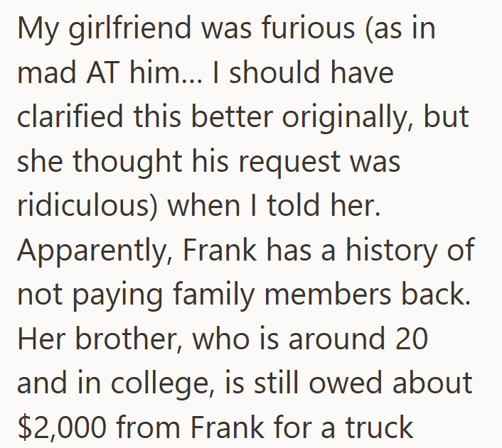 My girlfriend was furious (as in mad AT him... I should have clarified this better originally, but she thought his request was ridiculous) when I told her. Apparently, Frank has a history of not paying family members back. Her brother, who is around 20 and in college, is still owed about $2,000 from Frank for a truck
