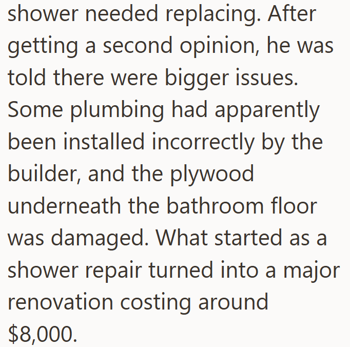 shower needed replacing. After getting a second opinion, he was told there were bigger issues. Some plumbing had apparently been installed incorrectly by the builder, and the plywood underneath the bathroom floor was damaged. What started as a shower repair turned into a major renovation costing around $8,000.
