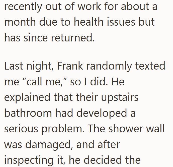 recently out of work for about a month due to health issues but has since returned. Last night, Frank randomly texted me "call me," so I did. He explained that their upstairs bathroom had developed a serious problem. The shower wall was damaged, and after inspecting it, he decided the