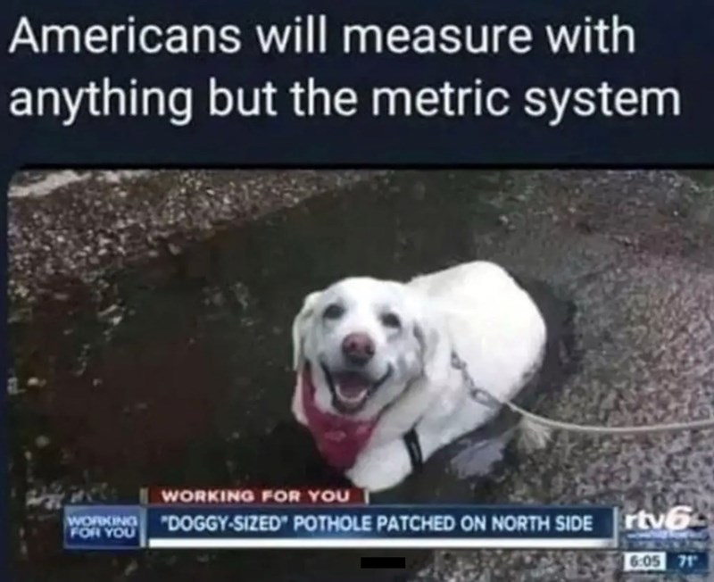 Americans will measure with anything but the metric system WORKING FOR YOU WORKING FOR YOU "DOGGY-SIZED" POTHOLE PATCHED ON NORTH SIDE tv6 6:05 71