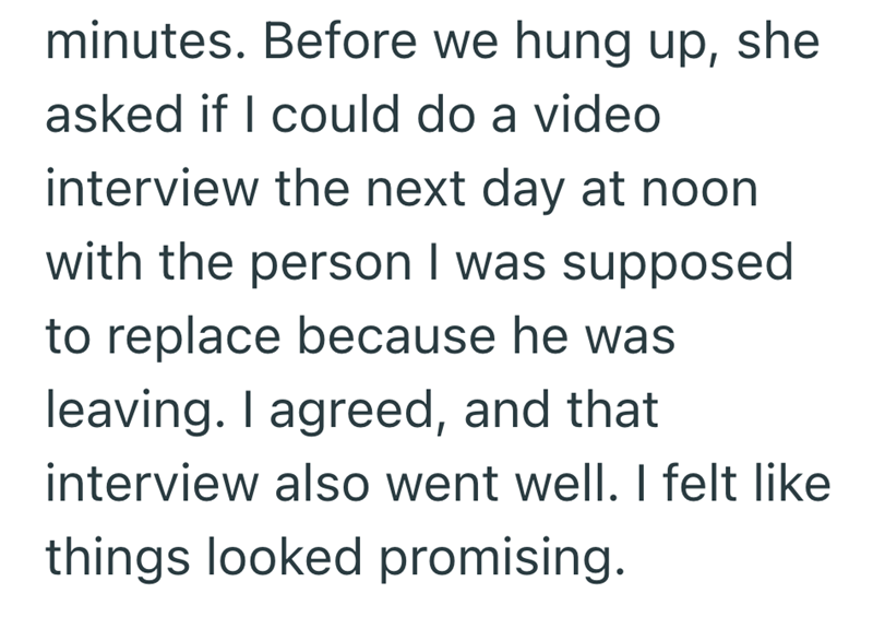 minutes. Before we hung up, she asked if I could do a video interview the next day at noon with the person I was supposed to replace because he was leaving. I agreed, and that interview also went well. I felt like things looked promising.