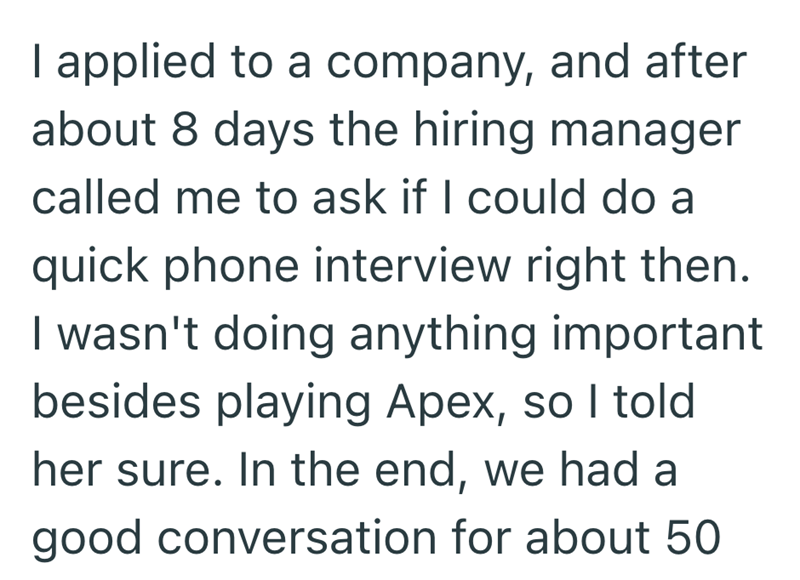 I applied to a company, and after about 8 days the hiring manager called me to ask if I could do a quick phone interview right then. I wasn't doing anything important besides playing Apex, so I told her sure. In the end, we had a good conversation for about 50