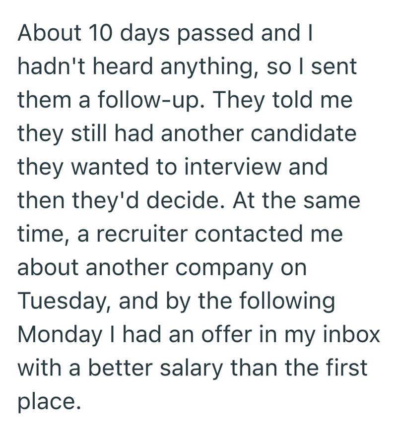 About 10 days passed and I hadn't heard anything, so I sent them a follow-up. They told me they still had another candidate they wanted to interview and then they'd decide. At the same time, a recruiter contacted me about another company on Tuesday, and by the following. Monday I had an offer in my inbox with a better salary than the first place.