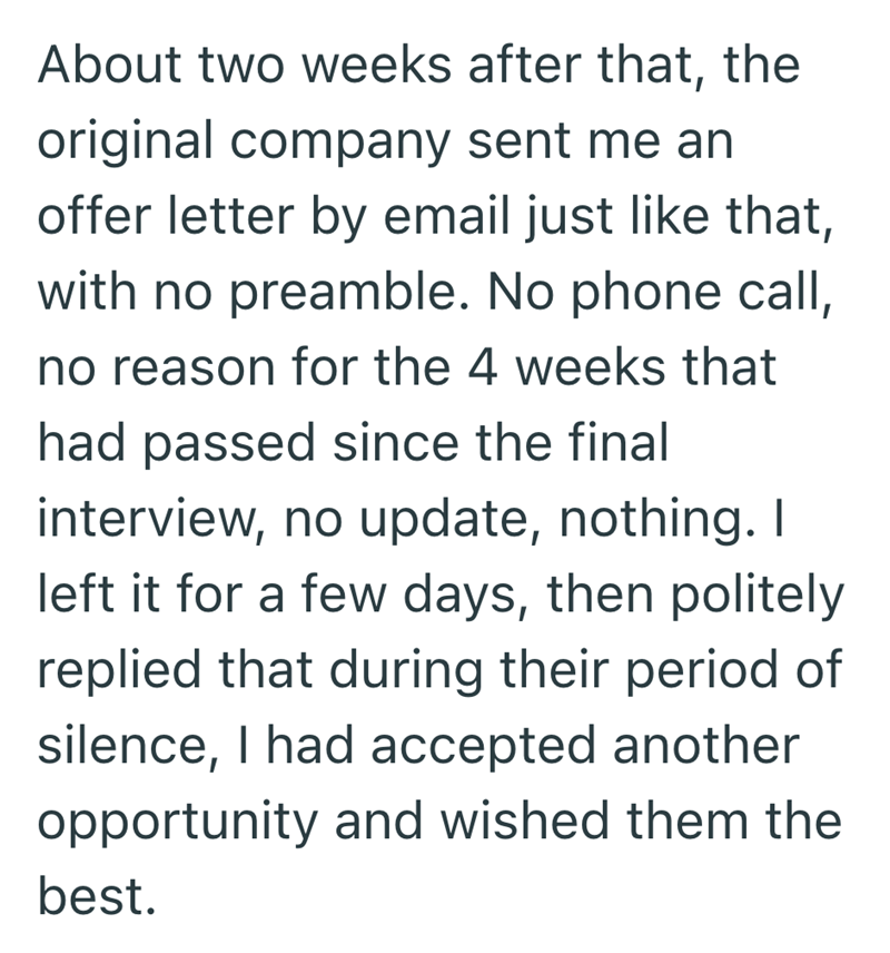 About two weeks after that, the original company sent me an offer letter by email just like that, with no preamble. No phone call, no reason for the 4 weeks that had passed since the final interview, no update, nothing. I left it for a few days, then politely replied that during their period of silence, I had accepted another opportunity and wished them the best.