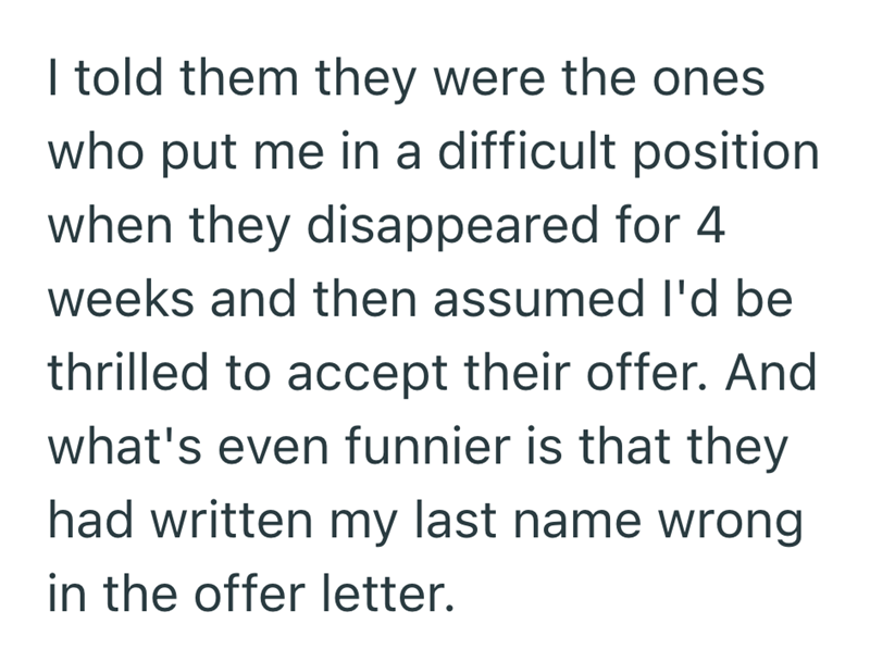 I told them they were the ones who put me in a difficult position when they disappeared for 4 weeks and then assumed I'd be thrilled to accept their offer. And what's even funnier is that they had written my last name wrong in the offer letter.