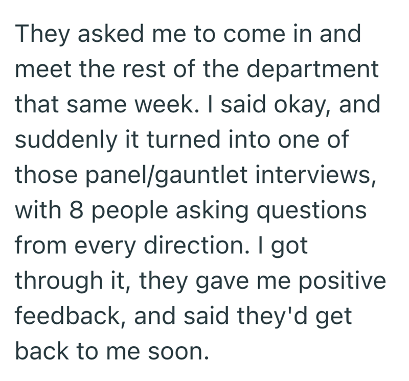 They asked me to come in and meet the rest of the department that same week. I said okay, and suddenly it turned into one of those panel/gauntlet interviews, with 8 people asking questions from every direction. I got through it, they gave me positive feedback, and said they'd get back to me soon.
