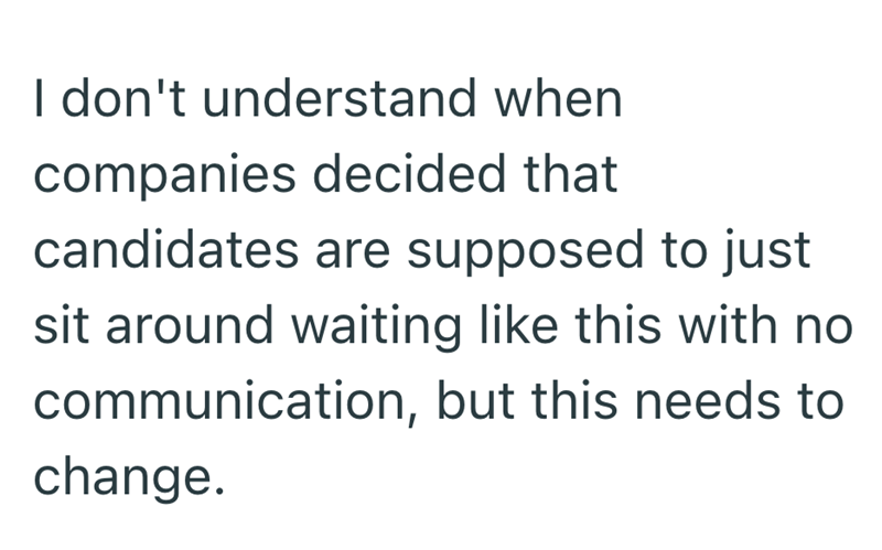 I don't understand when companies decided that candidates are supposed to just sit around waiting like this with no communication, but this needs to change.