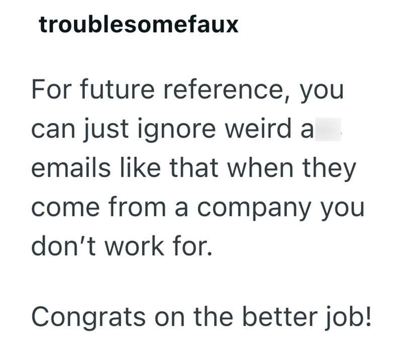 troublesomefaux For future reference, you can just ignore weird a emails like that when they come from a company you don't work for. Congrats on the better job!