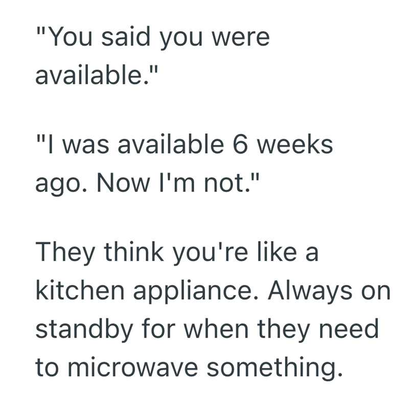 "You said you were available." "I was available 6 weeks ago. Now I'm not." They think you're like a kitchen appliance. Always on standby for when they need to microwave something.