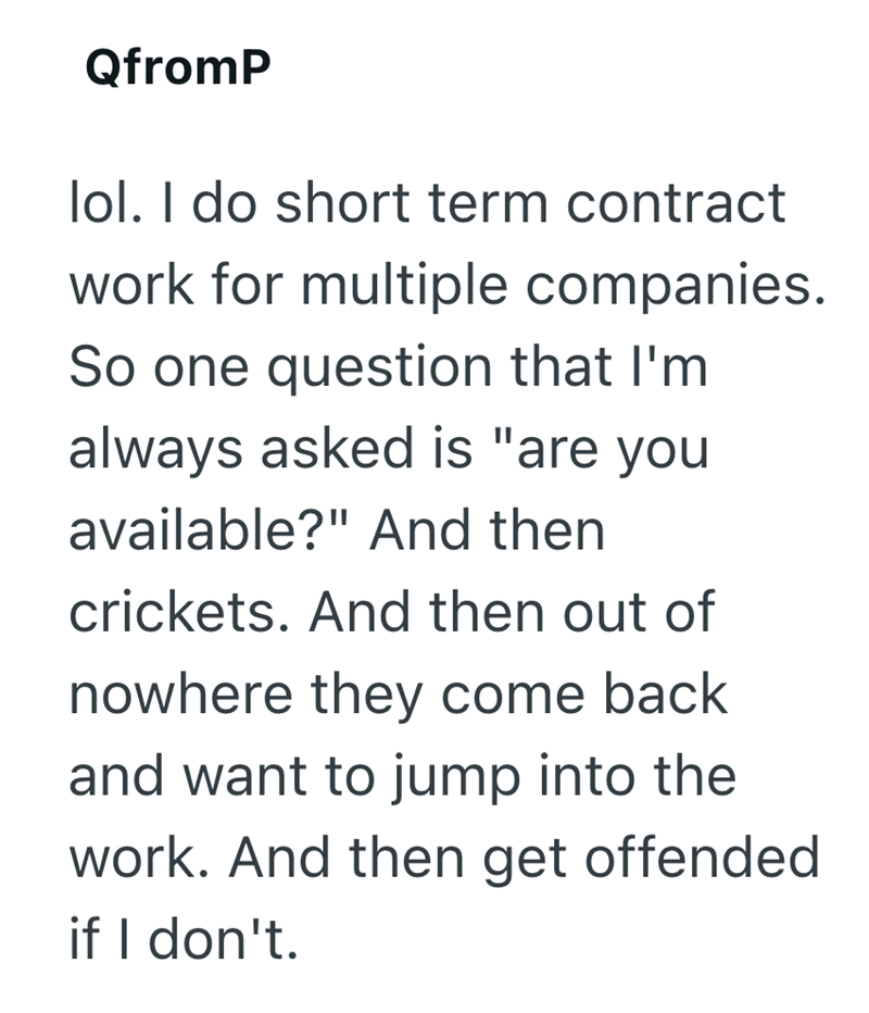 QfromP lol. I do short term contract work for multiple companies. So one question that I'm always asked is "are you available?" And then crickets. And then out of nowhere they come back and want to jump into the work. And then get offended if I don't.