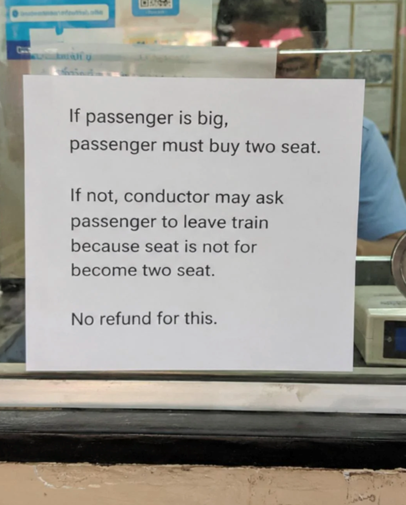 If passenger is big, passenger must buy two seat. If not, conductor may ask passenger to leave train because seat is not for become two seat. No refund for this.