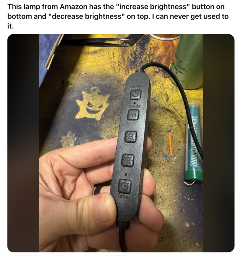 This lamp from Amazon has the "increase brightness" button on bottom and "decrease brightness" on top. I can never get used to it. ON/OFF 邊 Mode Timer CTION TRAGT HOLD 234g)
