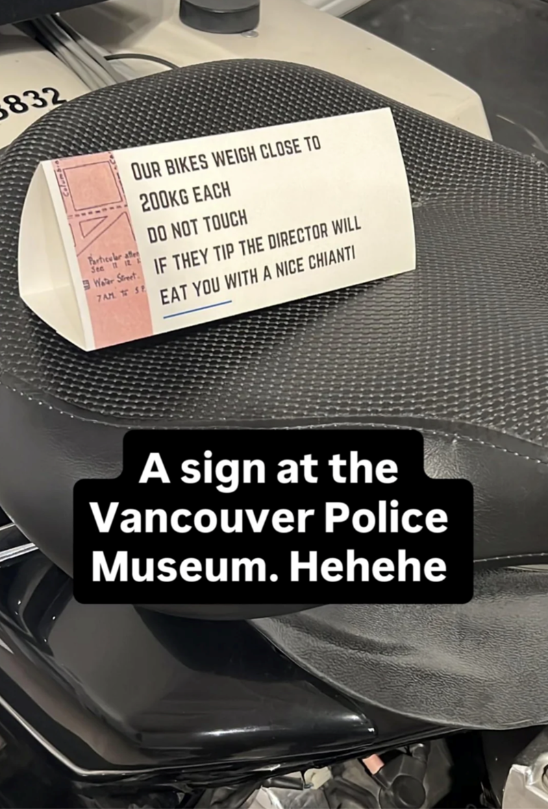 5832 Particular afte Sea 11 12 E OUR BIKES WEIGH CLOSE TO 200KG EACH DO NOT TOUCH Water Street IF THEY TIP THE DIRECTOR WILL 7AM SP EAT YOU WITH A NICE CHIANTI A sign at the Vancouver Police Museum. Hehehe