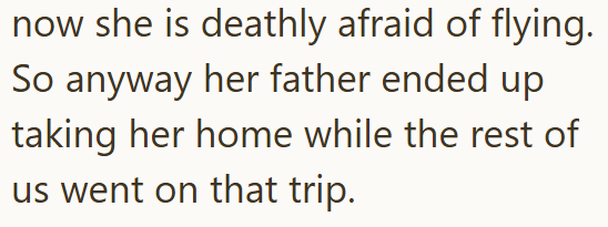 now she is deathly afraid of flying. So anyway her father ended up taking her home while the rest of us went on that trip.