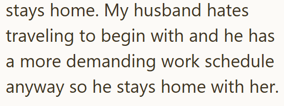 stays home. My husband hates traveling to begin with and he has a more demanding work schedule anyway so he stays home with her.