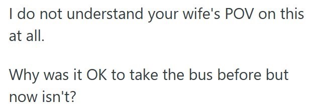 I do not understand your wife's POV on this at all. Why was it OK to take the bus before but now isn't?