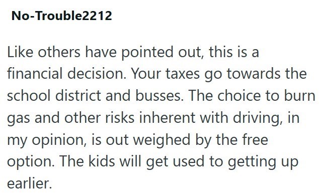 No-Trouble2212 Like others have pointed out, this is a financial decision. Your taxes go towards the school district and busses. The choice to burn gas and other risks inherent with driving, in my opinion, is out weighed by the free option. The kids will get used to getting up earlier.