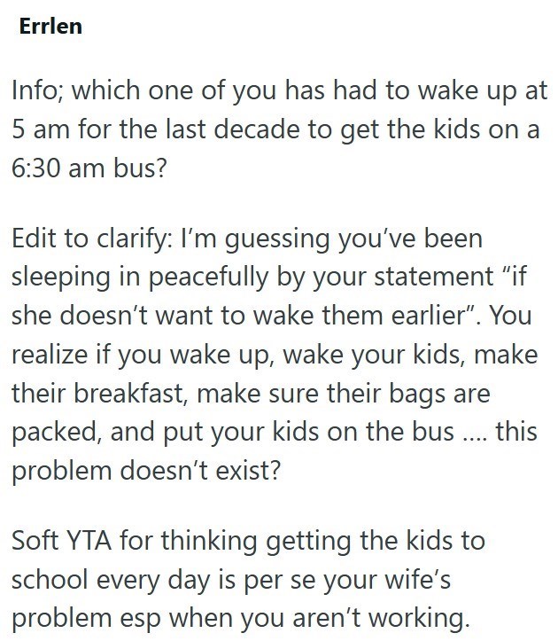Errlen Info; which one of you has had to wake up at 5 am for the last decade to get the kids on a 6:30 am bus? Edit to clarify: I'm guessing you've been sleeping in peacefully by your statement “if she doesn't want to wake them earlier". You realize if you wake up, wake your kids, make their breakfast, make sure their bags are packed, and put your kids on the bus.... this problem doesn't exist? Soft YTA for thinking getting the kids to school every day is per se your wife's problem esp when you