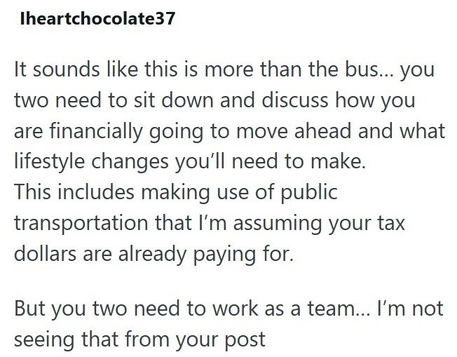 Iheartchocolate37 It sounds like this is more than the bus... you two need to sit down and discuss how you are financially going to move ahead and what lifestyle changes you'll need to make. This includes making use of public transportation that I'm assuming your tax dollars are already paying for. But you two need to work as a team... I'm not seeing that from your post